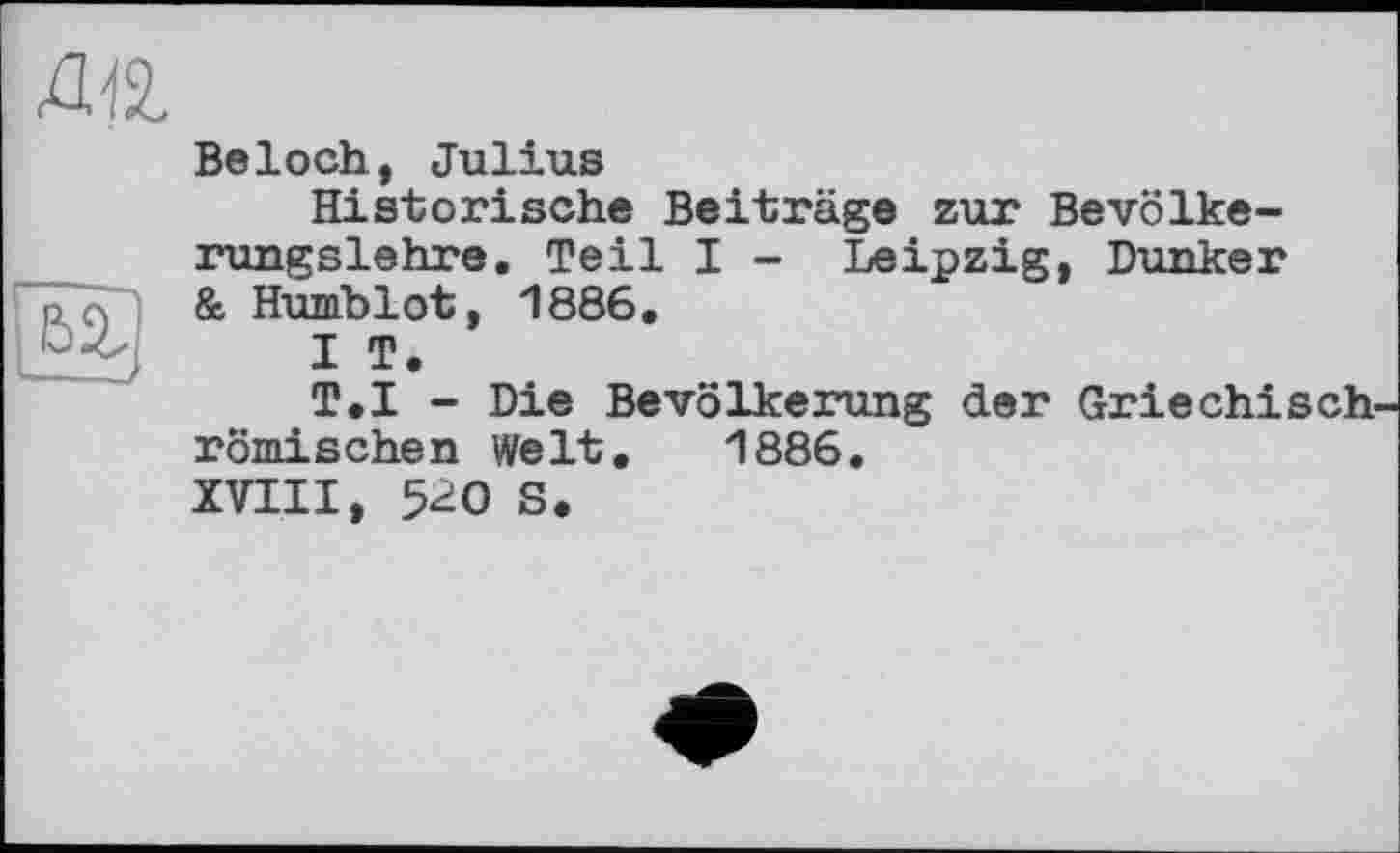 ﻿Beloch, Julius
Historische Beiträge zur Bevölkerungslehre, Teil I - Leipzig, Dunker & Humblot, 1886.
I T.
T.I - Die Bevölkerung der Griechisch römischen Welt. 1886.
XVIII, 5^0 S.